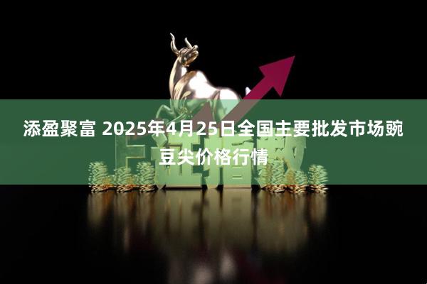 添盈聚富 2025年4月25日全国主要批发市场豌豆尖价格行情