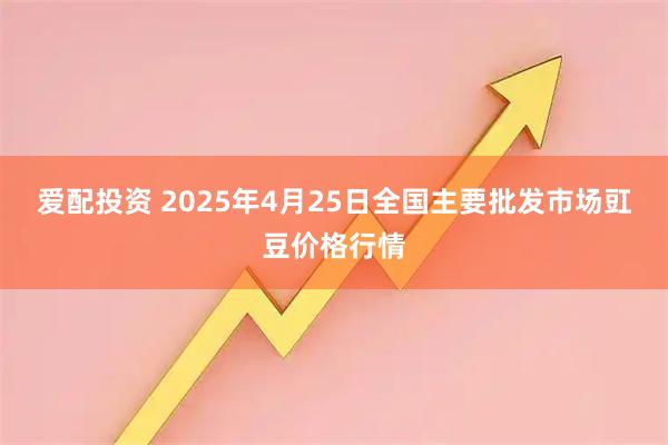 爱配投资 2025年4月25日全国主要批发市场豇豆价格行情