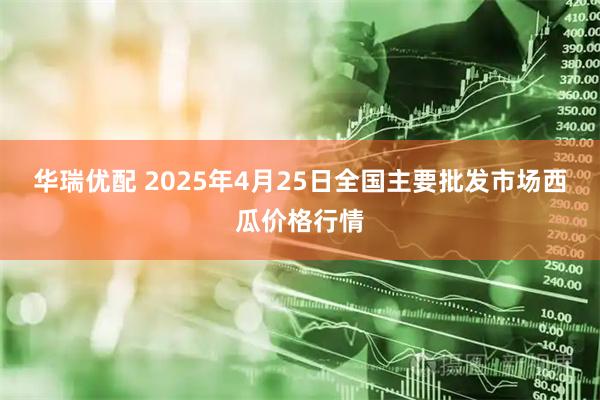华瑞优配 2025年4月25日全国主要批发市场西瓜价格行情