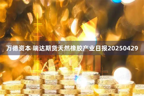 万德资本 瑞达期货天然橡胶产业日报20250429