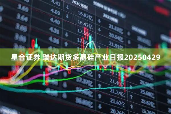 星合证券 瑞达期货多晶硅产业日报20250429