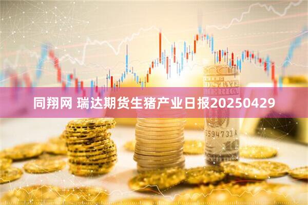 同翔网 瑞达期货生猪产业日报20250429