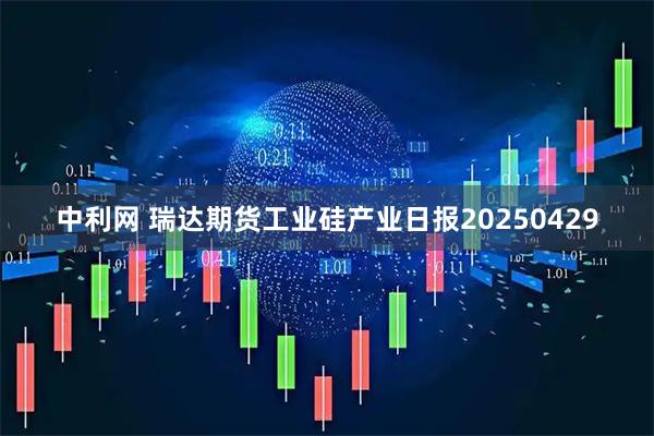 中利网 瑞达期货工业硅产业日报20250429