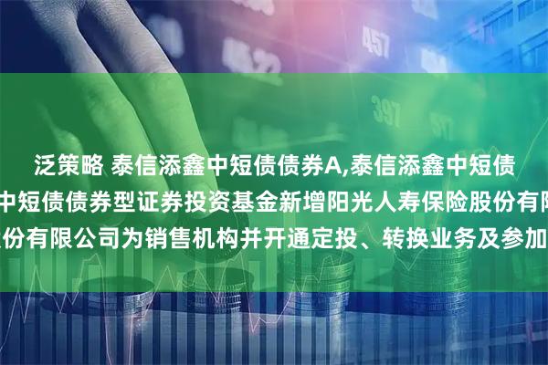 泛策略 泰信添鑫中短债债券A,泰信添鑫中短债债券C: 关于泰信添鑫中短债债券型证券投资基金新增阳光人寿保险股份有限公司为销售机构并开通定投、转换业务及参加其费率优惠活动的公告