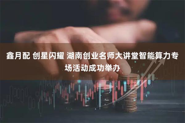 鑫月配 创星闪耀 湖南创业名师大讲堂智能算力专场活动成功举办