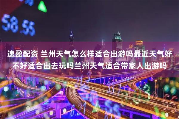 速盈配资 兰州天气怎么样适合出游吗最近天气好不好适合出去玩吗兰州天气适合带家人出游吗