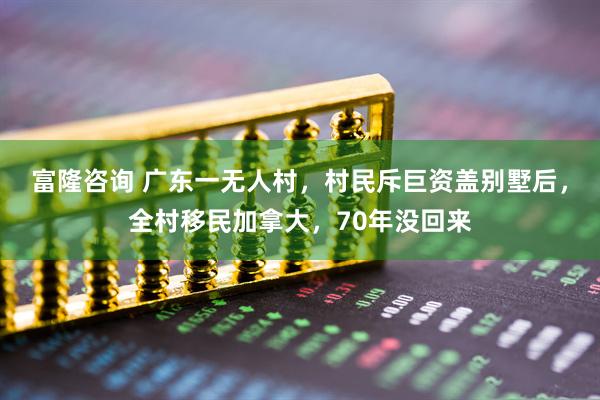 富隆咨询 广东一无人村，村民斥巨资盖别墅后，全村移民加拿大，70年没回来