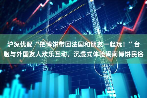 沪深优配 “把博饼带回法国和朋友一起玩！”台胞与外国友人欢乐互动，沉浸式体验闽南博饼民俗
