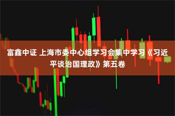 富鑫中证 上海市委中心组学习会集中学习《习近平谈治国理政》第五卷