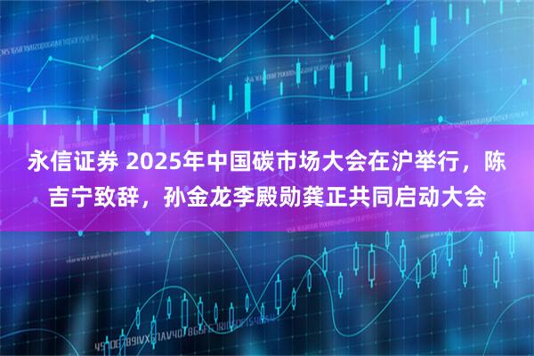 永信证券 2025年中国碳市场大会在沪举行，陈吉宁致辞，孙金龙李殿勋龚正共同启动大会