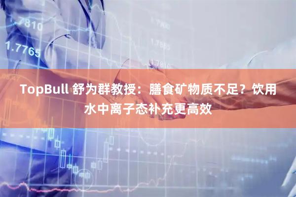 TopBull 舒为群教授：膳食矿物质不足？饮用水中离子态补充更高效