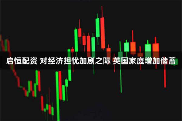 启恒配资 对经济担忧加剧之际 英国家庭增加储蓄