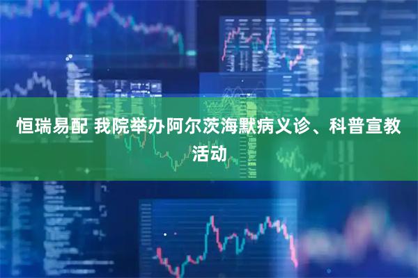 恒瑞易配 我院举办阿尔茨海默病义诊、科普宣教活动