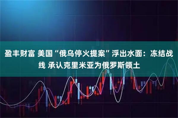 盈丰财富 美国“俄乌停火提案”浮出水面：冻结战线 承认克里米亚为俄罗斯领土