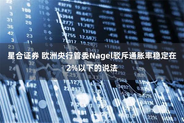 星合证券 欧洲央行管委Nagel驳斥通胀率稳定在2%以下的说法