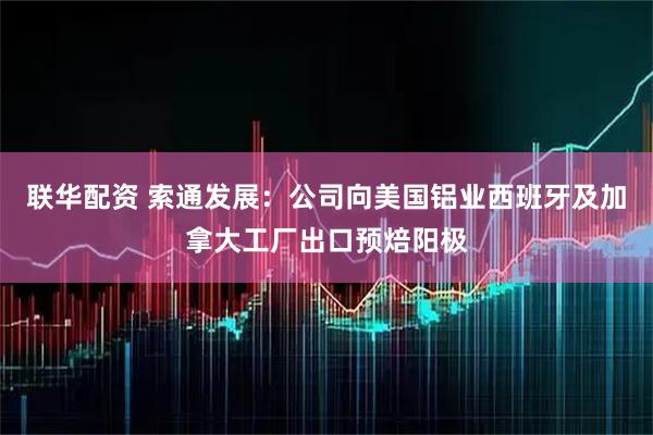 联华配资 索通发展：公司向美国铝业西班牙及加拿大工厂出口预焙阳极