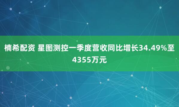 楠希配资 星图测控一季度营收同比增长34.49%至4355万元