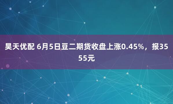 昊天优配 6月5日豆二期货收盘上涨0.45%，报3555元