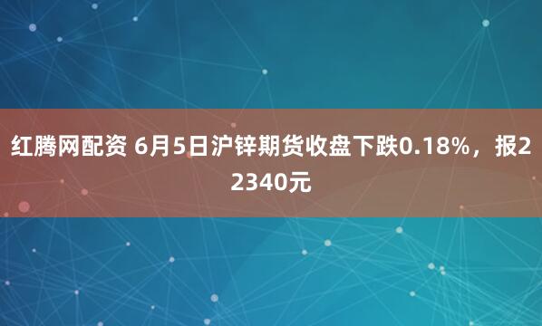 红腾网配资 6月5日沪锌期货收盘下跌0.18%，报22340元