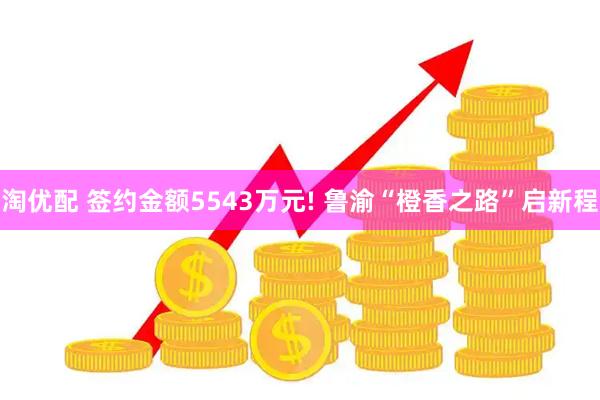 淘优配 签约金额5543万元! 鲁渝“橙香之路”启新程