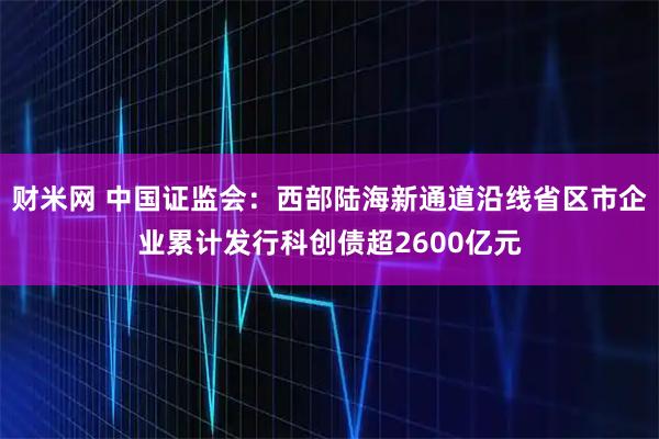 财米网 中国证监会：西部陆海新通道沿线省区市企业累计发行科创债超2600亿元
