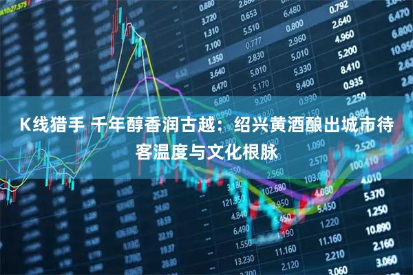 K线猎手 千年醇香润古越：绍兴黄酒酿出城市待客温度与文化根脉